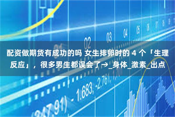 配资做期货有成功的吗 女生排卵时的 4 个「生理反应」，很多男生都误会了→_身体_激素_出点