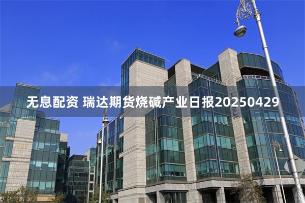 无息配资 瑞达期货烧碱产业日报20250429
