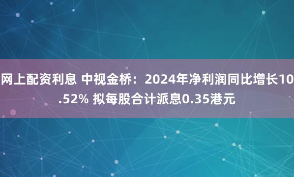网上配资利息 中视金桥：2024年净利润同比增长10.52% 拟每股合计派息0.35港元