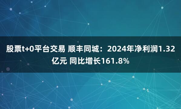 股票t+0平台交易 顺丰同城：2024年净利润1.32亿元 同比增长161.8%