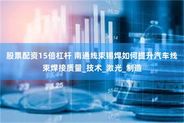 股票配资15倍杠杆 南通线束锡焊如何提升汽车线束焊接质量_技术_激光_制造