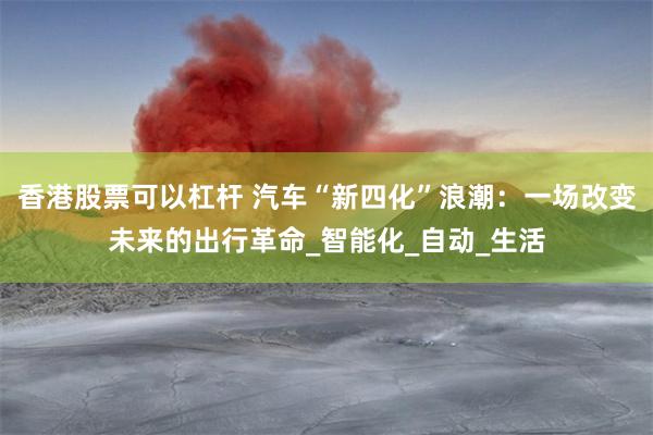香港股票可以杠杆 汽车“新四化”浪潮：一场改变未来的出行革命_智能化_自动_生活
