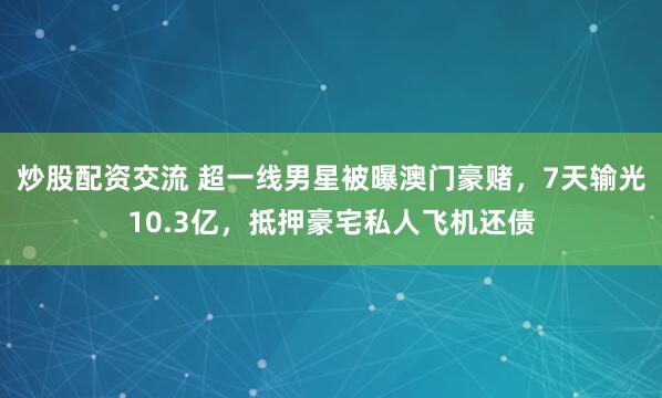 炒股配资交流 超一线男星被曝澳门豪赌，7天输光10.3亿，抵押豪宅私人飞机还债