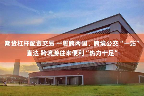 期货杠杆配资交易 一脚跨两国、跨境公交“一站”直达 跨境游往来便利“热力十足”
