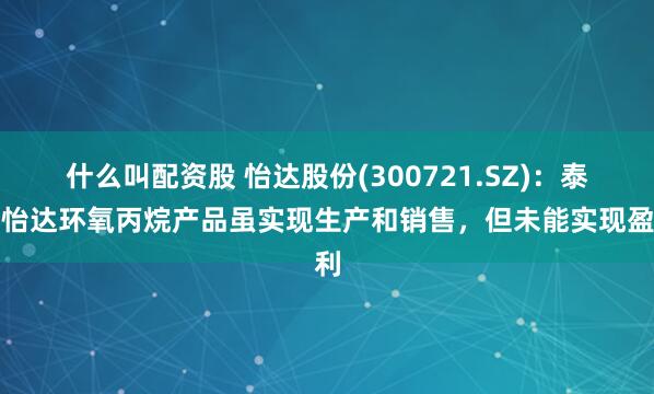 什么叫配资股 怡达股份(300721.SZ)：泰兴怡达环氧丙烷产品虽实现生产和销售，但未能实现盈利
