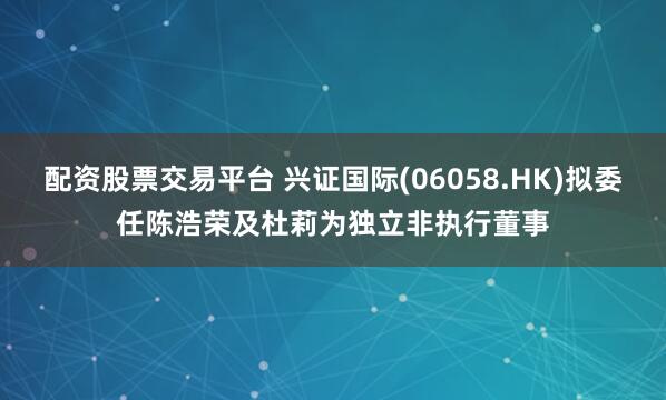 配资股票交易平台 兴证国际(06058.HK)拟委任陈浩荣及杜莉为独立非执行董事