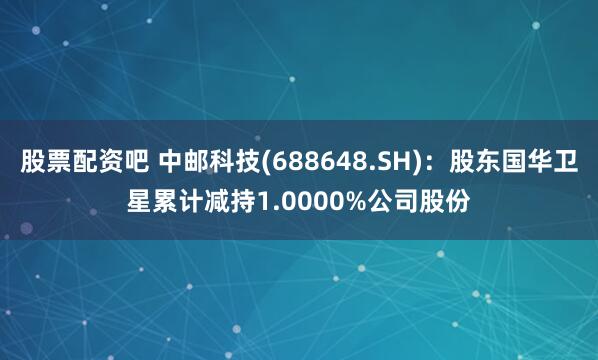 股票配资吧 中邮科技(688648.SH)：股东国华卫星累计减持1.0000%公司股份