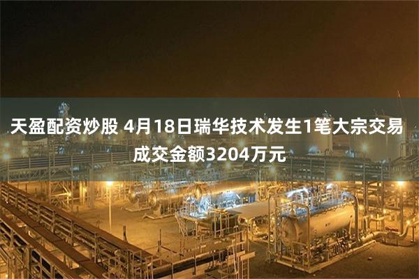 天盈配资炒股 4月18日瑞华技术发生1笔大宗交易 成交金额3204万元