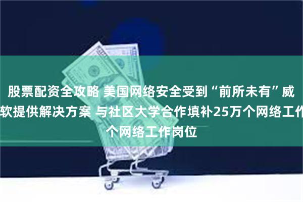 股票配资全攻略 美国网络安全受到“前所未有”威胁 微软提供解决方案 与社区大学合作填补25万个网络工作岗位