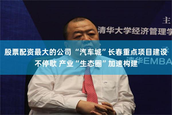 股票配资最大的公司 “汽车城”长春重点项目建设不停歇 产业“生态圈”加速构建