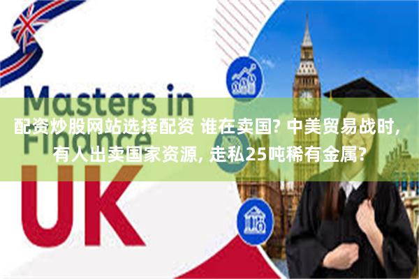配资炒股网站选择配资 谁在卖国? 中美贸易战时, 有人出卖国家资源, 走私25吨稀有金属?