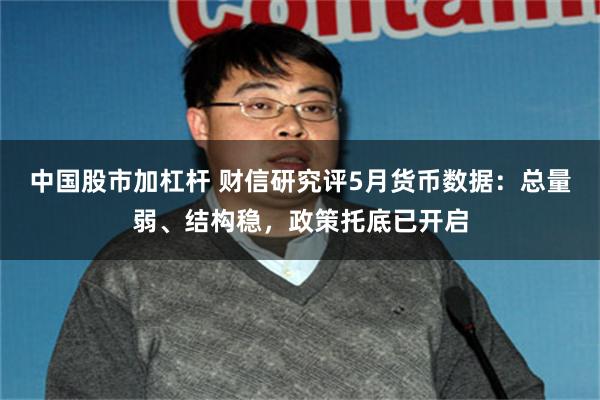 中国股市加杠杆 财信研究评5月货币数据：总量弱、结构稳，政策托底已开启