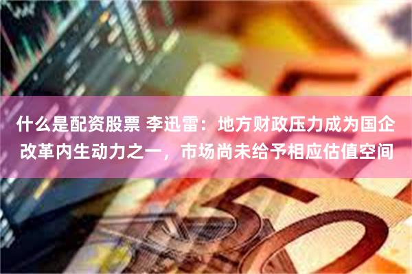 什么是配资股票 李迅雷：地方财政压力成为国企改革内生动力之一，市场尚未给予相应估值空间