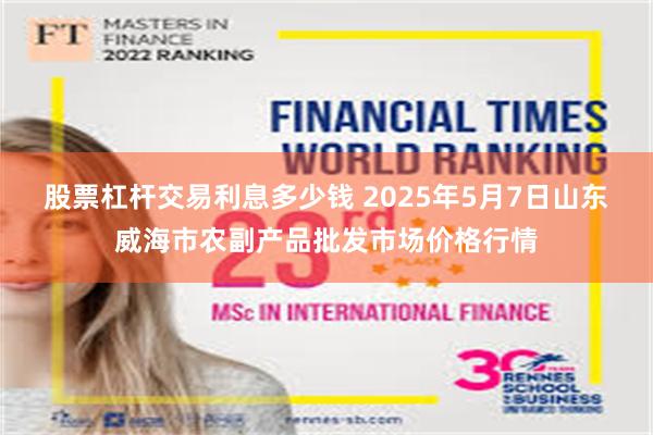 股票杠杆交易利息多少钱 2025年5月7日山东威海市农副产品批发市场价格行情