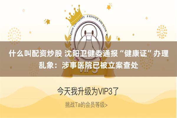 什么叫配资炒股 沈阳卫健委通报“健康证”办理乱象：涉事医院已被立案查处