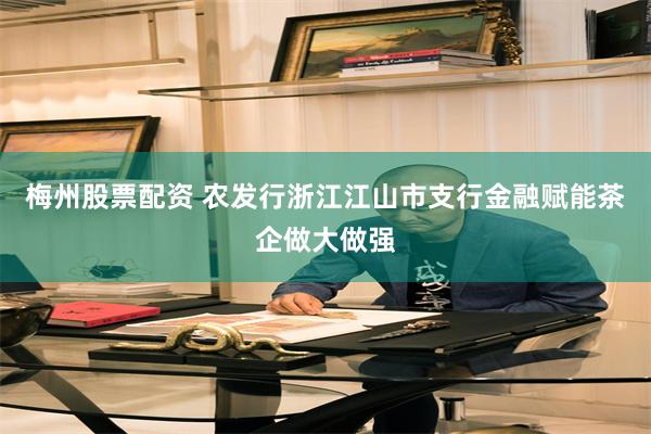 梅州股票配资 农发行浙江江山市支行金融赋能茶企做大做强