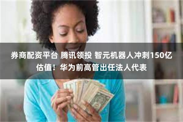 券商配资平台 腾讯领投 智元机器人冲刺150亿估值！华为前高管出任法人代表
