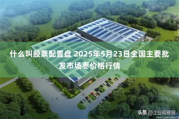 什么叫股票配置盘 2025年5月23日全国主要批发市场枣价格行情