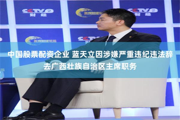 中国股票配资企业 蓝天立因涉嫌严重违纪违法辞去广西壮族自治区主席职务