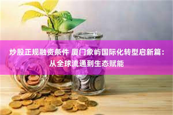 炒股正规融资条件 厦门象屿国际化转型启新篇：从全球流通到生态赋能