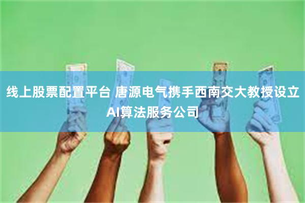 线上股票配置平台 唐源电气携手西南交大教授设立AI算法服务公司