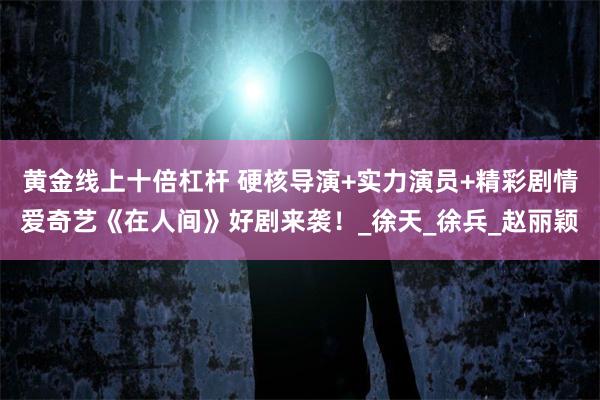 黄金线上十倍杠杆 硬核导演+实力演员+精彩剧情爱奇艺《在人间》好剧来袭！_徐天_徐兵_赵丽颖