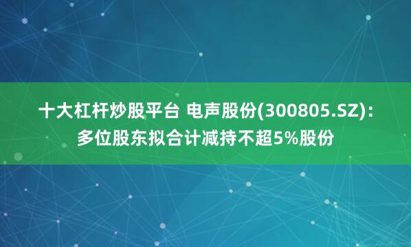 十大杠杆炒股平台 电声股份(300805.SZ)：多位股东拟合计减持不超5%股份