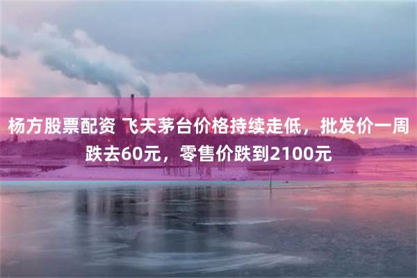 杨方股票配资 飞天茅台价格持续走低，批发价一周跌去60元，零售价跌到2100元