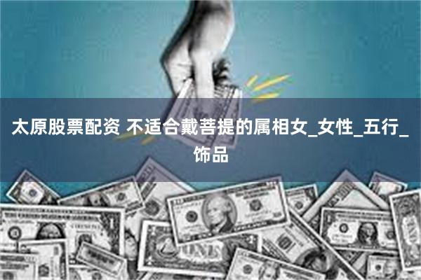 太原股票配资 不适合戴菩提的属相女_女性_五行_饰品