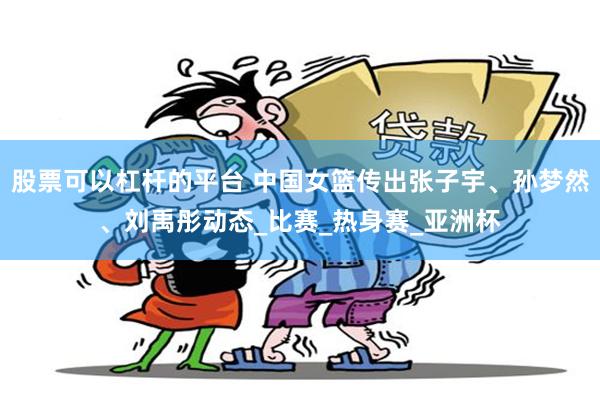 股票可以杠杆的平台 中国女篮传出张子宇、孙梦然、刘禹彤动态_比赛_热身赛_亚洲杯