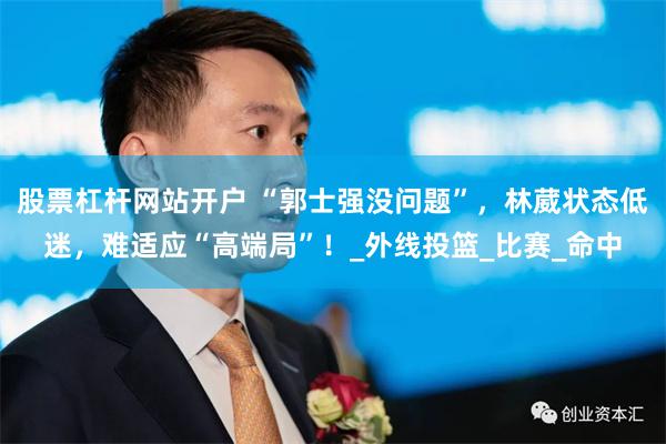 股票杠杆网站开户 “郭士强没问题”，林葳状态低迷，难适应“高端局”！_外线投篮_比赛_命中