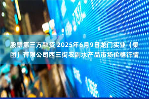 股票第三方融资 2025年6月9日龙门实业(集团)有限公司西三街农副水产品市场价格行情