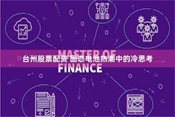 台州股票配资 固态电池热潮中的冷思考