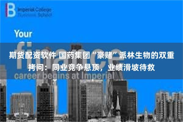 期货配资软件 国药集团“豪赌”派林生物的双重拷问：同业竞争悬顶，业绩滑坡待救