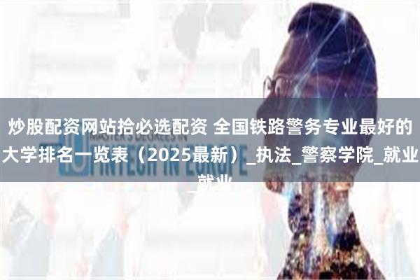 炒股配资网站拾必选配资 全国铁路警务专业最好的大学排名一览表（2025最新）_执法_警察学院_就业