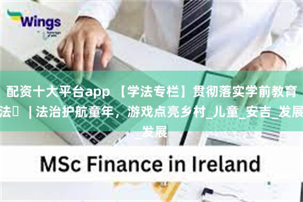 配资十大平台app 【学法专栏】贯彻落实学前教育法⑪ | 法治护航童年，游戏点亮乡村_儿童_安吉_发展