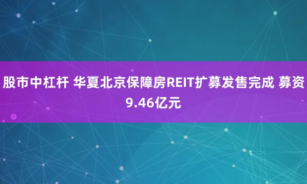 股市中杠杆 华夏北京保障房REIT扩募发售完成 募资9.46亿元
