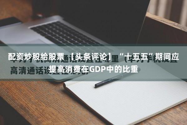 配资炒股给股票 【头条评论】 “十五五”期间应提高消费在GDP中的比重