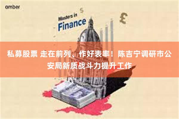 私募股票 走在前列、作好表率！陈吉宁调研市公安局新质战斗力提升工作