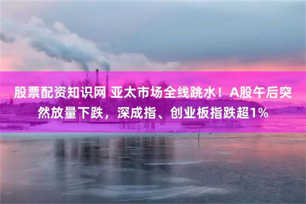 股票配资知识网 亚太市场全线跳水!A股午后突然放量下跌,深成指、创业板指跌超1%
