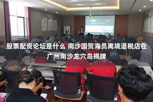 股票配资论坛是什么 南沙国贸海员离境退税店在广州南沙龙穴岛揭牌