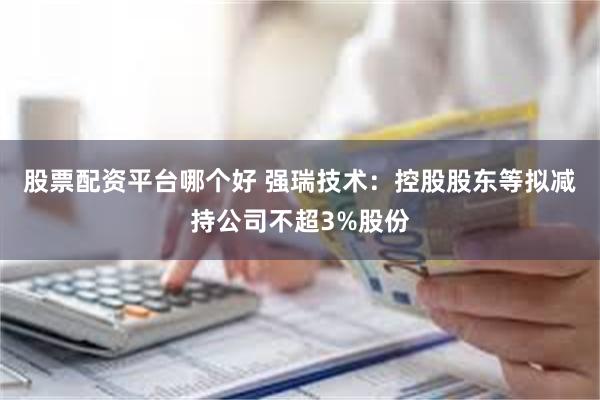 股票配资平台哪个好 强瑞技术：控股股东等拟减持公司不超3%股份