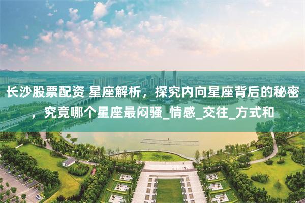 长沙股票配资 星座解析，探究内向星座背后的秘密，究竟哪个星座最闷骚_情感_交往_方式和