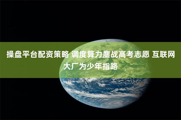 操盘平台配资策略 调度算力鏖战高考志愿 互联网大厂为少年指路